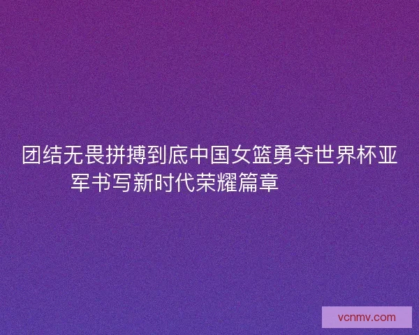 团结无畏拼搏到底中国女篮勇夺世界杯亚军书写新时代荣耀篇章 🏀🇨🇳