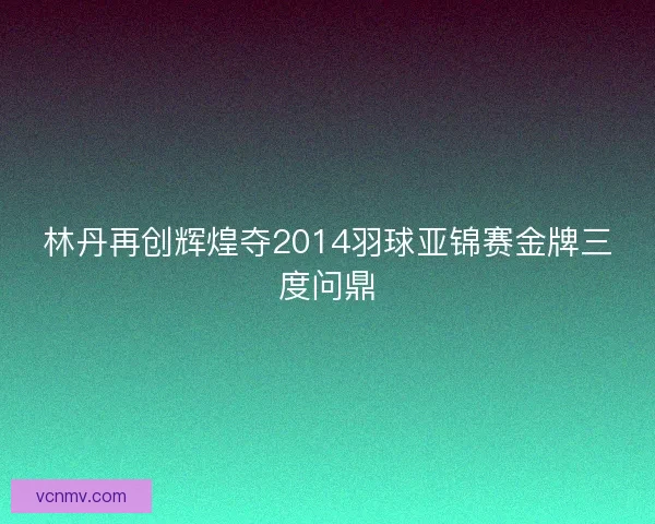 林丹再创辉煌夺2014羽球亚锦赛金牌三度问鼎
