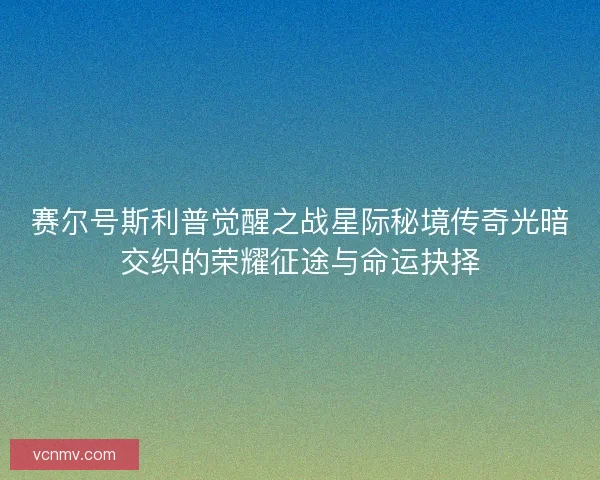 赛尔号斯利普觉醒之战星际秘境传奇光暗交织的荣耀征途与命运抉择