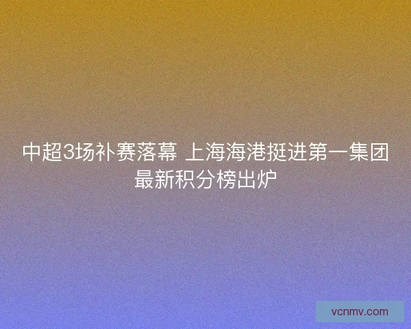 中超3场补赛落幕 上海海港挺进第一集团最新积分榜出炉