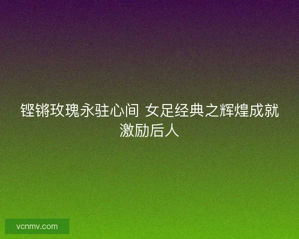铿锵玫瑰永驻心间 女足经典之辉煌成就激励后人